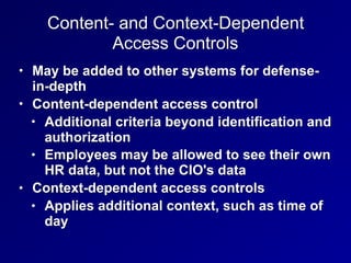 Content- and Context-Dependent
Access Controls
• May be added to other systems for defense-
in-depth
• Content-dependent access control
• Additional criteria beyond identification and
authorization
• Employees may be allowed to see their own
HR data, but not the CIO's data
• Context-dependent access controls
• Applies additional context, such as time of
day
 