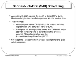 Operating System Concepts Silberschatz and Galvin1999
5.11
Shortest-Job-First (SJR) Scheduling
• Associate with each process the length of its next CPU burst.
Use these lengths to schedule the process with the shortest time.
• Two schemes:
– nonpreemptive – once CPU given to the process it cannot
be preempted until completes its CPU burst.
– Preemptive – if a new process arrives with CPU burst length
less than remaining time of current executing process,
preempt. This scheme is know as the
Shortest-Remaining-Time-First (SRTF).
• SJF is optimal – gives minimum average waiting time for a given
set of processes.
 