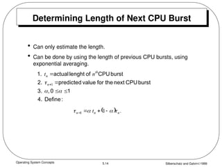 Operating System Concepts Silberschatz and Galvin1999
5.14
Determining Length of Next CPU Burst
• Can only estimate the length.
• Can be done by using the length of previous CPU bursts, using
exponential averaging.
:
Define
4.
1
0
,
3.
burst
CPU
next
the
for
value
predicted
2.
burst
CPU
of
lenght
actual
1.







 1
n
th
n n
t
  .
t n
n
n 


 


 1
1
 