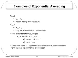 Operating System Concepts Silberschatz and Galvin1999
5.15
Examples of Exponential Averaging
 =0
 n+1 = n
– Recent history does not count.
 =1
– n+1 = tn
– Only the actual last CPU burst counts.
• If we expand the formula, we get:
n+1 =  tn+(1 - )  tn -1 + …
+(1 -  )j
 tn -1 + …
+(1 -  )n=1
tn 0
• Since both  and (1 - ) are less than or equal to 1, each successive
term has less weight than its predecessor.
 