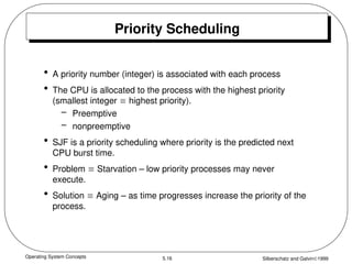 Operating System Concepts Silberschatz and Galvin1999
5.16
Priority Scheduling
• A priority number (integer) is associated with each process
• The CPU is allocated to the process with the highest priority
(smallest integer  highest priority).
– Preemptive
– nonpreemptive
• SJF is a priority scheduling where priority is the predicted next
CPU burst time.
• Problem  Starvation – low priority processes may never
execute.
• Solution  Aging – as time progresses increase the priority of the
process.
 