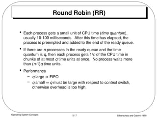 Operating System Concepts Silberschatz and Galvin1999
5.17
Round Robin (RR)
• Each process gets a small unit of CPU time (time quantum),
usually 10-100 milliseconds. After this time has elapsed, the
process is preempted and added to the end of the ready queue.
• If there are n processes in the ready queue and the time
quantum is q, then each process gets 1/n of the CPU time in
chunks of at most q time units at once. No process waits more
than (n-1)q time units.
• Performance
– q large  FIFO
– q small  q must be large with respect to context switch,
otherwise overhead is too high.
 