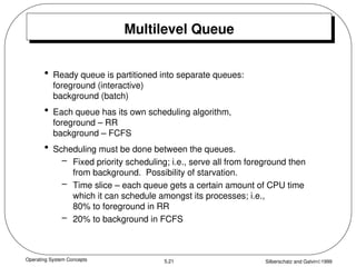 Operating System Concepts Silberschatz and Galvin1999
5.21
Multilevel Queue
• Ready queue is partitioned into separate queues:
foreground (interactive)
background (batch)
• Each queue has its own scheduling algorithm,
foreground – RR
background – FCFS
• Scheduling must be done between the queues.
– Fixed priority scheduling; i.e., serve all from foreground then
from background. Possibility of starvation.
– Time slice – each queue gets a certain amount of CPU time
which it can schedule amongst its processes; i.e.,
80% to foreground in RR
– 20% to background in FCFS
 