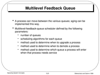 Operating System Concepts Silberschatz and Galvin1999
5.23
Multilevel Feedback Queue
• A process can move between the various queues; aging can be
implemented this way.
• Multilevel-feedback-queue scheduler defined by the following
parameters:
– number of queues
– scheduling algorithms for each queue
– method used to determine when to upgrade a process
– method used to determine when to demote a process
– method used to determine which queue a process will enter
when that process needs service
 