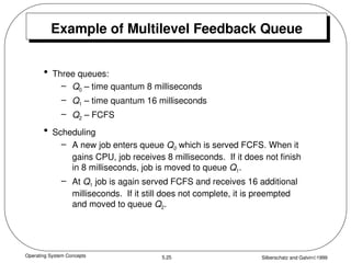 Operating System Concepts Silberschatz and Galvin1999
5.25
Example of Multilevel Feedback Queue
• Three queues:
– Q0 – time quantum 8 milliseconds
– Q1 – time quantum 16 milliseconds
– Q2 – FCFS
• Scheduling
– A new job enters queue Q0 which is served FCFS. When it
gains CPU, job receives 8 milliseconds. If it does not finish
in 8 milliseconds, job is moved to queue Q1.
– At Q1 job is again served FCFS and receives 16 additional
milliseconds. If it still does not complete, it is preempted
and moved to queue Q2.
 
