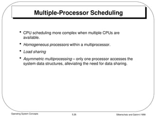 Operating System Concepts Silberschatz and Galvin1999
5.26
Multiple-Processor Scheduling
• CPU scheduling more complex when multiple CPUs are
available.
• Homogeneous processors within a multiprocessor.
• Load sharing
• Asymmetric multiprocessing – only one processor accesses the
system data structures, alleviating the need for data sharing.
 