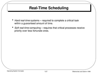 Operating System Concepts Silberschatz and Galvin1999
5.27
Real-Time Scheduling
• Hard real-time systems – required to complete a critical task
within a guaranteed amount of time.
• Soft real-time computing – requires that critical processes receive
priority over less fortunate ones.
 