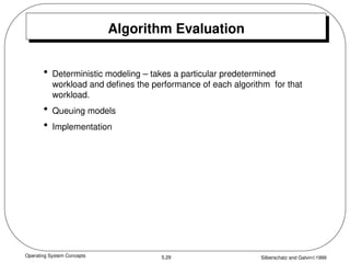 Operating System Concepts Silberschatz and Galvin1999
5.29
Algorithm Evaluation
• Deterministic modeling – takes a particular predetermined
workload and defines the performance of each algorithm for that
workload.
• Queuing models
• Implementation
 