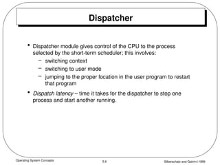 Operating System Concepts Silberschatz and Galvin1999
5.6
Dispatcher
• Dispatcher module gives control of the CPU to the process
selected by the short-term scheduler; this involves:
– switching context
– switching to user mode
– jumping to the proper location in the user program to restart
that program
• Dispatch latency – time it takes for the dispatcher to stop one
process and start another running.
 