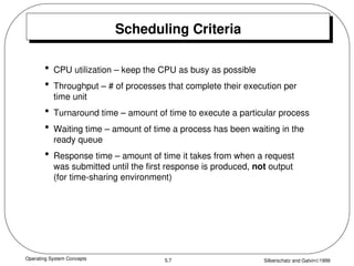 Operating System Concepts Silberschatz and Galvin1999
5.7
Scheduling Criteria
• CPU utilization – keep the CPU as busy as possible
• Throughput – # of processes that complete their execution per
time unit
• Turnaround time – amount of time to execute a particular process
• Waiting time – amount of time a process has been waiting in the
ready queue
• Response time – amount of time it takes from when a request
was submitted until the first response is produced, not output
(for time-sharing environment)
 