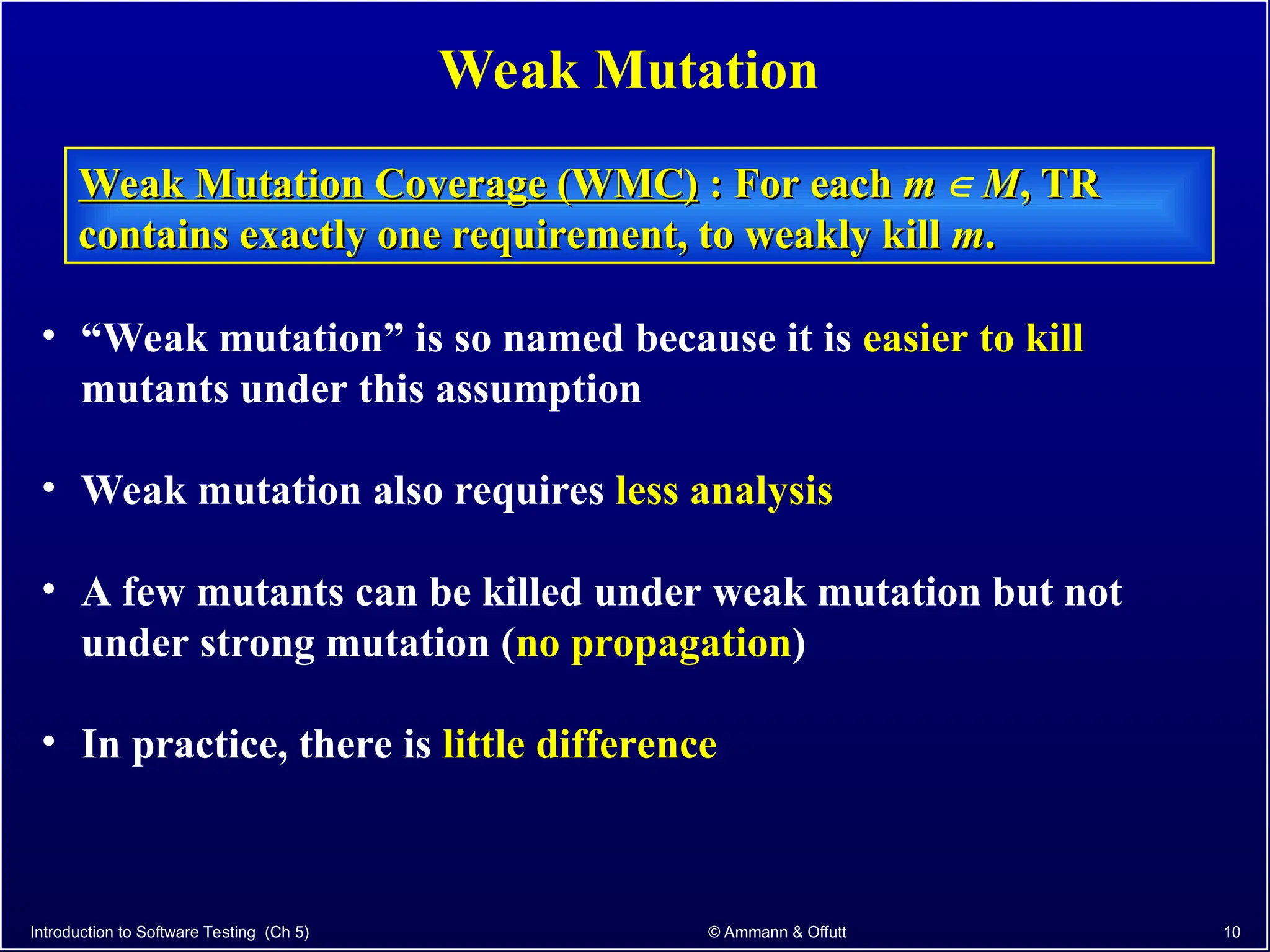Introduction to Software Testing (Ch 5) © Ammann & Offutt 10
Weak Mutation
Weak Mutation Coverage (WMC)
Weak Mutation Coverage (WMC) : For each
: For each m
m  M
M, TR
, TR
contains exactly one requirement, to weakly kill
contains exactly one requirement, to weakly kill m
m.
.
• “Weak mutation” is so named because it is easier to kill
mutants under this assumption
• Weak mutation also requires less analysis
• A few mutants can be killed under weak mutation but not
under strong mutation (no propagation)
• In practice, there is little difference
 