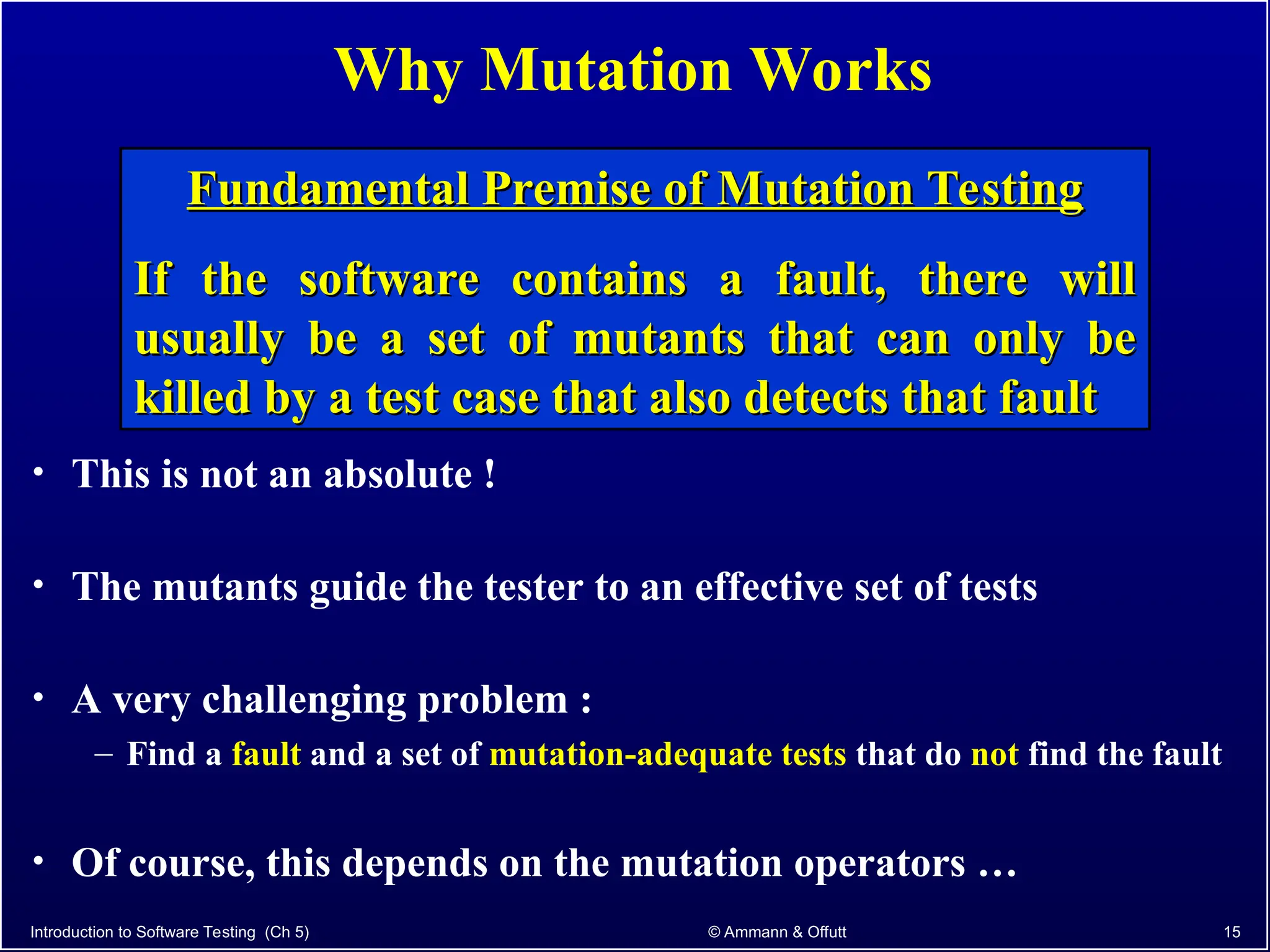 Introduction to Software Testing (Ch 5) © Ammann & Offutt 15
Why Mutation Works
• This is not an absolute !
• The mutants guide the tester to an effective set of tests
• A very challenging problem :
– Find a fault and a set of mutation-adequate tests that do not find the fault
• Of course, this depends on the mutation operators …
Fundamental Premise of Mutation Testing
Fundamental Premise of Mutation Testing
If the software contains a fault, there will
If the software contains a fault, there will
usually be a set of mutants that can only be
usually be a set of mutants that can only be
killed by a test case that also detects that fault
killed by a test case that also detects that fault
 