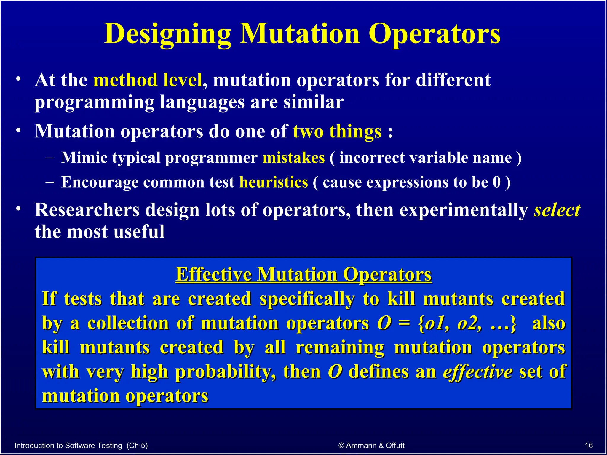 Introduction to Software Testing (Ch 5) © Ammann & Offutt 16
Designing Mutation Operators
• At the method level, mutation operators for different
programming languages are similar
• Mutation operators do one of two things :
– Mimic typical programmer mistakes ( incorrect variable name )
– Encourage common test heuristics ( cause expressions to be 0 )
• Researchers design lots of operators, then experimentally select
the most useful
Effective Mutation Operators
Effective Mutation Operators
If tests that are created specifically to kill mutants created
If tests that are created specifically to kill mutants created
by a collection of mutation operators
by a collection of mutation operators O
O = {
= {o1, o2,
o1, o2, …} also
…} also
kill mutants created by all remaining mutation operators
kill mutants created by all remaining mutation operators
with very high probability, then
with very high probability, then O
O defines an
defines an effective
effective set of
set of
mutation operators
mutation operators
 