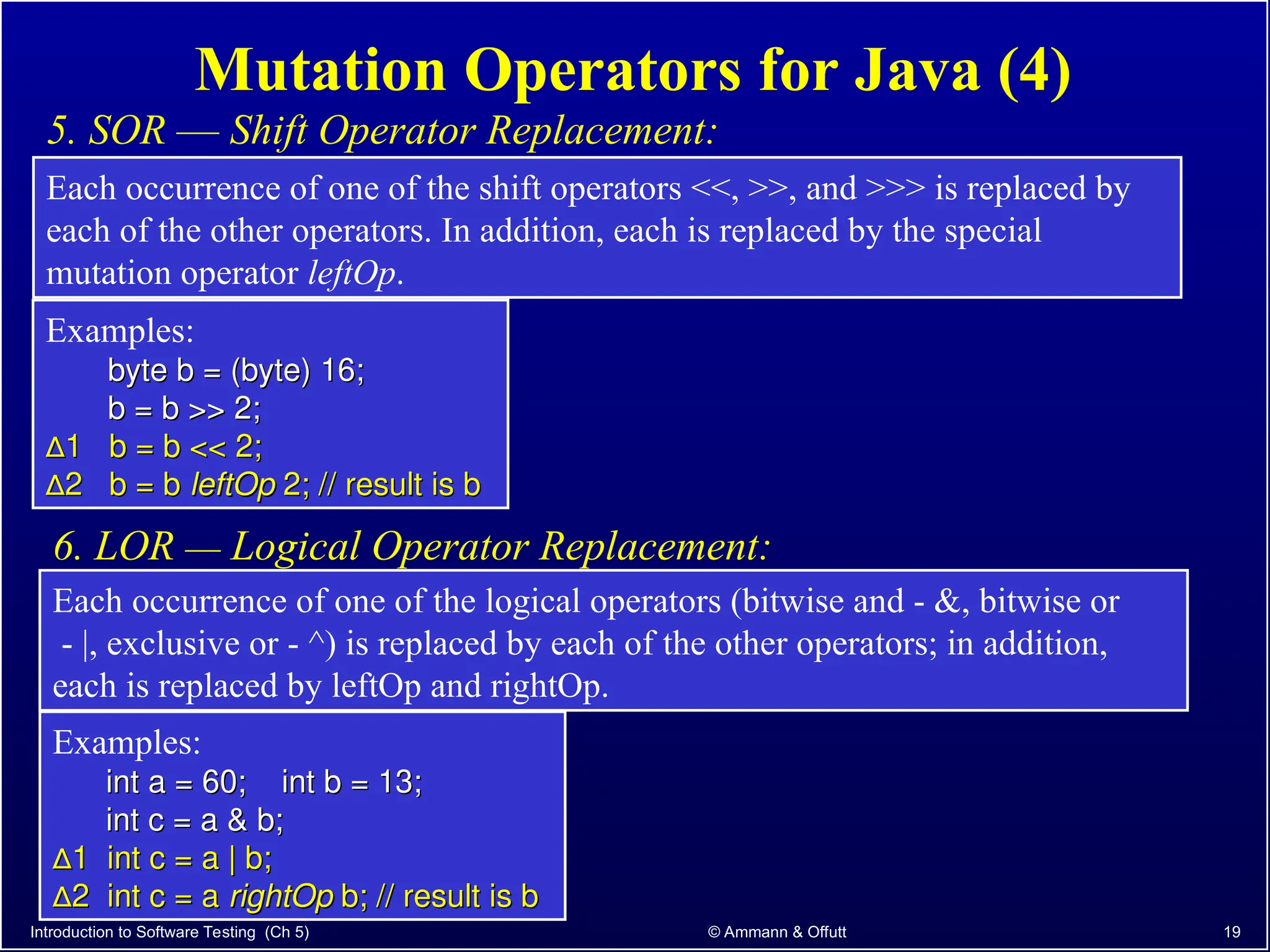 Introduction to Software Testing (Ch 5) © Ammann & Offutt 19
Mutation Operators for Java (4)
5. SOR –– Shift Operator Replacement:
Each occurrence of one of the shift operators <<, >>, and >>> is replaced by
each of the other operators. In addition, each is replaced by the special
mutation operator leftOp.
Each occurrence of one of the logical operators (bitwise and - &, bitwise or
- |, exclusive or - ^) is replaced by each of the other operators; in addition,
each is replaced by leftOp and rightOp.
6. LOR –– Logical Operator Replacement:
Examples:
byte b = (byte) 16;
byte b = (byte) 16;
b = b >> 2;
b = b >> 2;
∆
∆1 b = b << 2;
1 b = b << 2;
∆
∆2 b = b
2 b = b leftOp
leftOp 2; // result is b
2; // result is b
Examples:
int a = 60; int b = 13;
int a = 60; int b = 13;
int c = a & b;
int c = a & b;
∆
∆1 int c = a | b;
1 int c = a | b;
∆
∆2 int c = a
2 int c = a rightOp
rightOp b; // result is b
b; // result is b
 