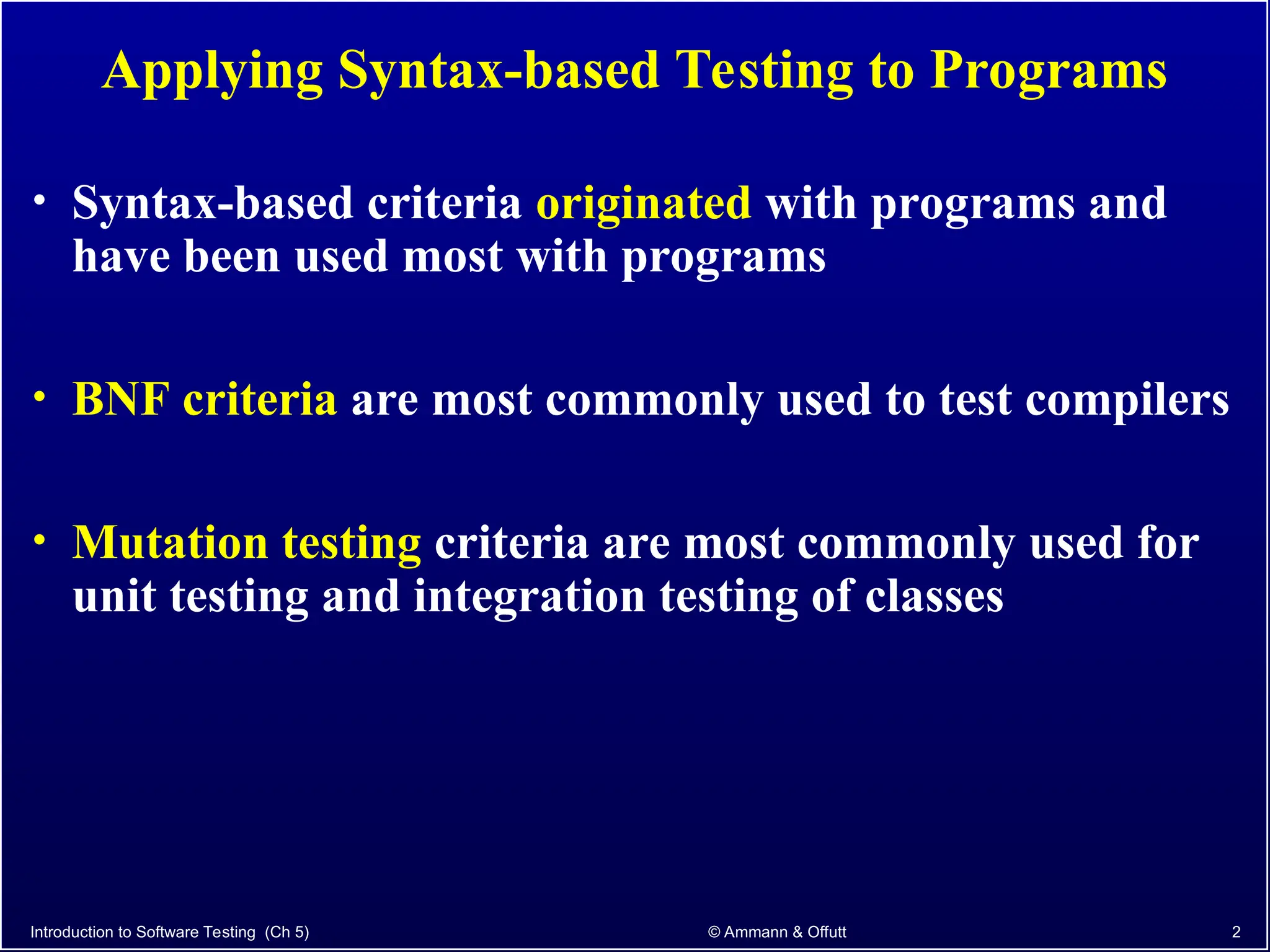 Introduction to Software Testing (Ch 5) © Ammann & Offutt 2
Applying Syntax-based Testing to Programs
• Syntax-based criteria originated with programs and
have been used most with programs
• BNF criteria are most commonly used to test compilers
• Mutation testing criteria are most commonly used for
unit testing and integration testing of classes
 