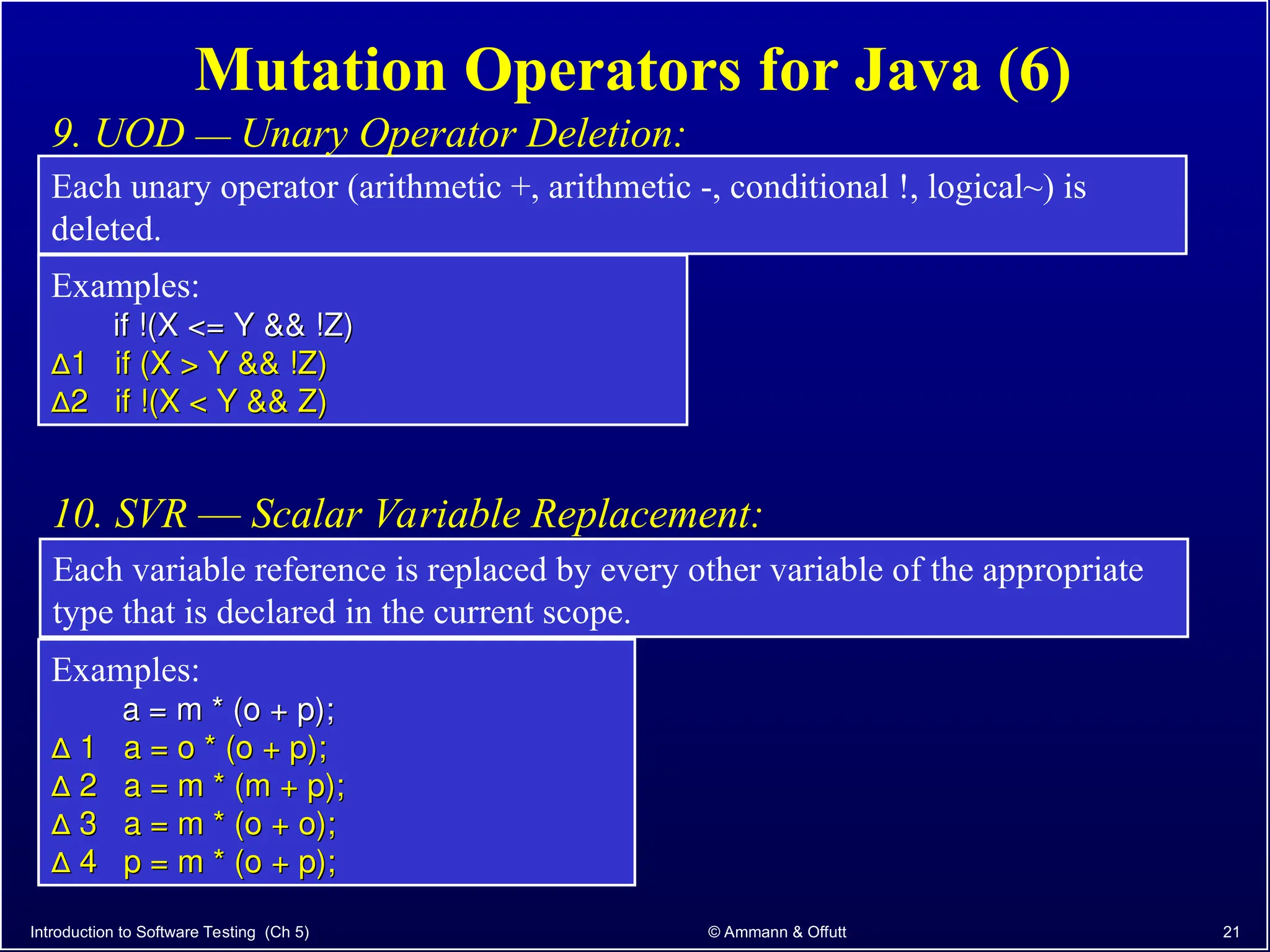 Introduction to Software Testing (Ch 5) © Ammann & Offutt 21
Mutation Operators for Java (6)
Each unary operator (arithmetic +, arithmetic -, conditional !, logical~) is
deleted.
9. UOD –– Unary Operator Deletion:
Examples:
if !(X <= Y && !Z)
if !(X <= Y && !Z)
∆
∆1 if (X > Y && !Z)
1 if (X > Y && !Z)
∆
∆2 if !(X < Y && Z)
2 if !(X < Y && Z)
Each variable reference is replaced by every other variable of the appropriate
type that is declared in the current scope.
10. SVR –– Scalar Variable Replacement:
Examples:
a = m * (o + p);
a = m * (o + p);
∆
∆ 1 a = o * (o + p);
1 a = o * (o + p);
∆
∆ 2 a = m * (m + p);
2 a = m * (m + p);
∆
∆ 3 a = m * (o + o);
3 a = m * (o + o);
∆
∆ 4 p = m * (o + p);
4 p = m * (o + p);
 