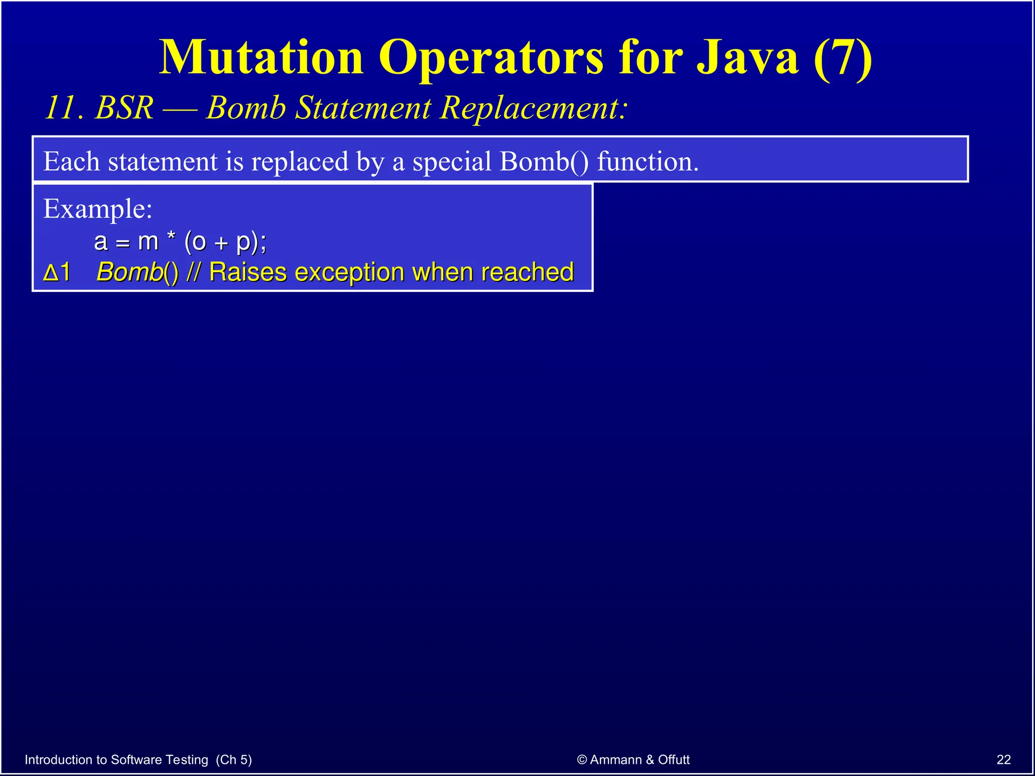 Introduction to Software Testing (Ch 5) © Ammann & Offutt 22
Mutation Operators for Java (7)
11. BSR –– Bomb Statement Replacement:
Each statement is replaced by a special Bomb() function.
Example:
a = m * (o + p);
a = m * (o + p);
∆
∆1
1 Bomb
Bomb() // Raises exception when reached
() // Raises exception when reached
 