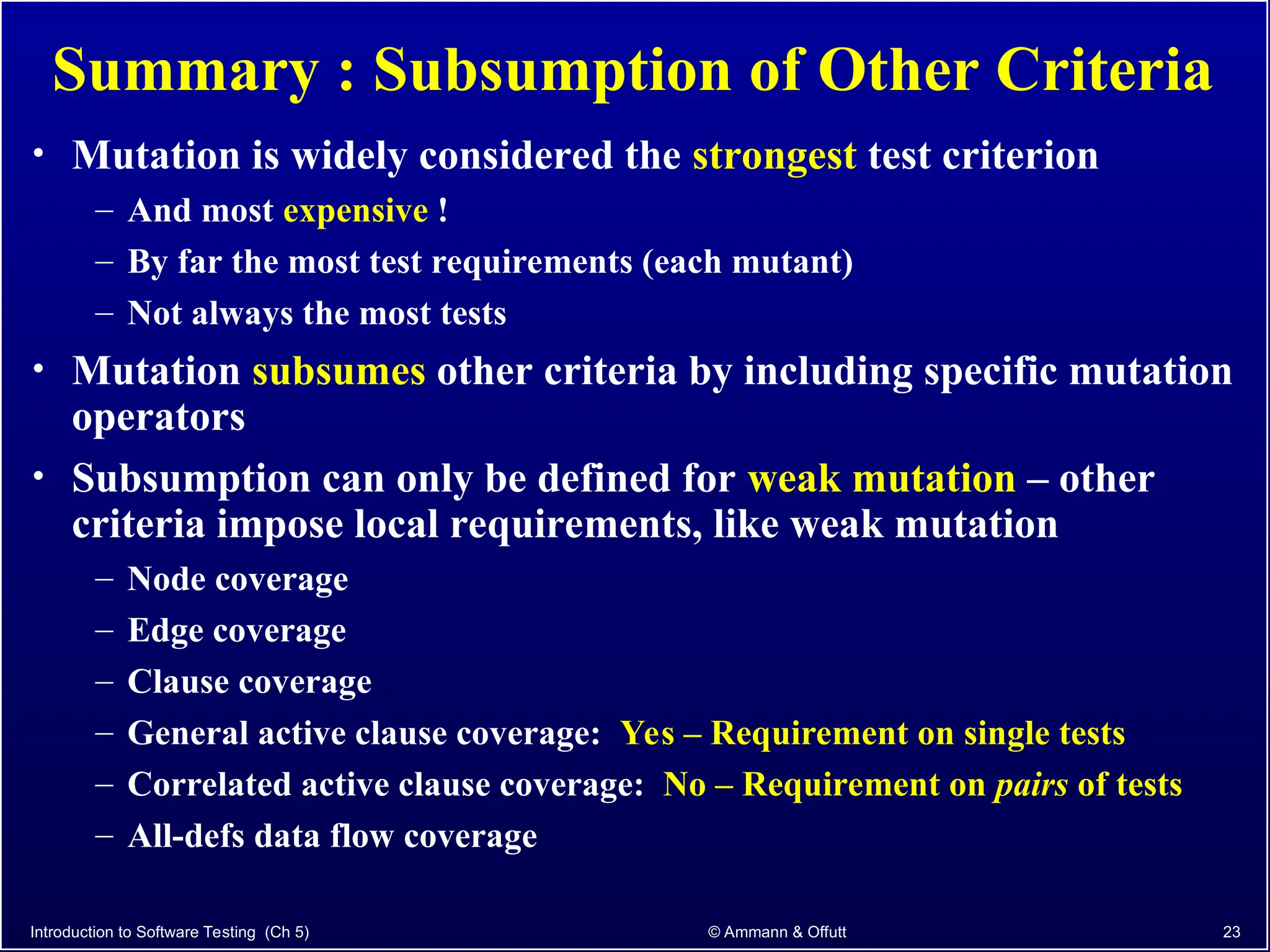 Introduction to Software Testing (Ch 5) © Ammann & Offutt 23
Summary : Subsumption of Other Criteria
• Mutation is widely considered the strongest test criterion
– And most expensive !
– By far the most test requirements (each mutant)
– Not always the most tests
• Mutation subsumes other criteria by including specific mutation
operators
• Subsumption can only be defined for weak mutation – other
criteria impose local requirements, like weak mutation
– Node coverage
– Edge coverage
– Clause coverage
– General active clause coverage: Yes – Requirement on single tests
– Correlated active clause coverage: No – Requirement on pairs of tests
– All-defs data flow coverage
 