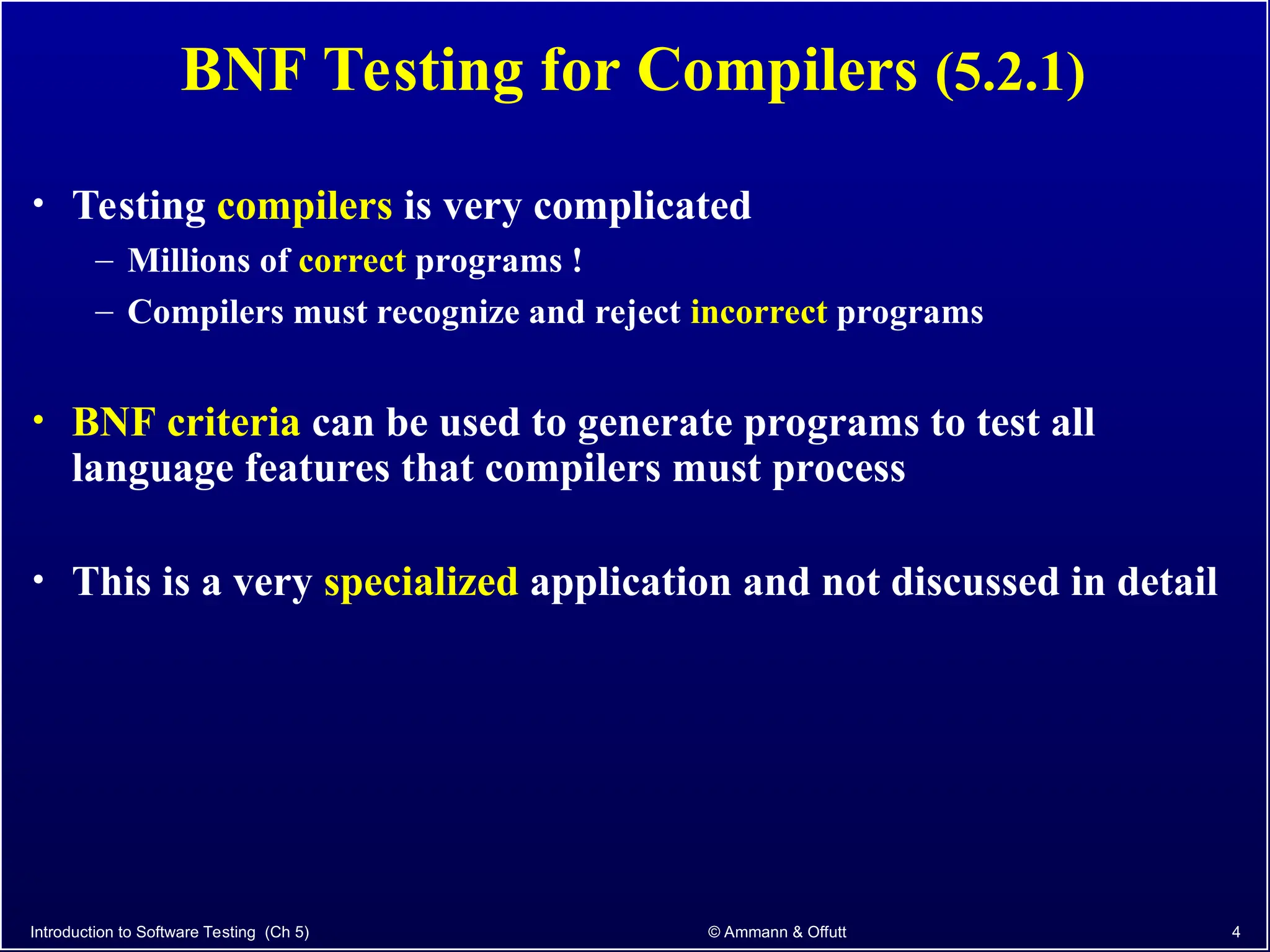 Introduction to Software Testing (Ch 5) © Ammann & Offutt 4
BNF Testing for Compilers (5.2.1)
• Testing compilers is very complicated
– Millions of correct programs !
– Compilers must recognize and reject incorrect programs
• BNF criteria can be used to generate programs to test all
language features that compilers must process
• This is a very specialized application and not discussed in detail
 