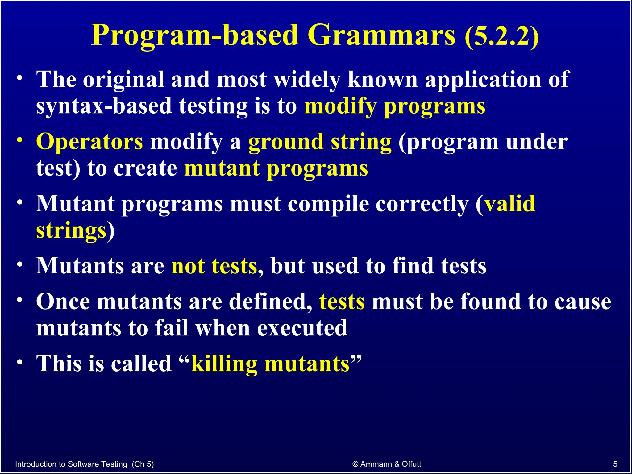 Program-based Grammars (5.2.2)
• The original and most widely known application of
syntax-based testing is to modify programs
• Operators modify a ground string (program under
test) to create mutant programs
• Mutant programs must compile correctly (valid
strings)
• Mutants are not tests, but used to find tests
• Once mutants are defined, tests must be found to cause
mutants to fail when executed
• This is called “killing mutants”
Introduction to Software Testing (Ch 5) © Ammann & Offutt 5
 