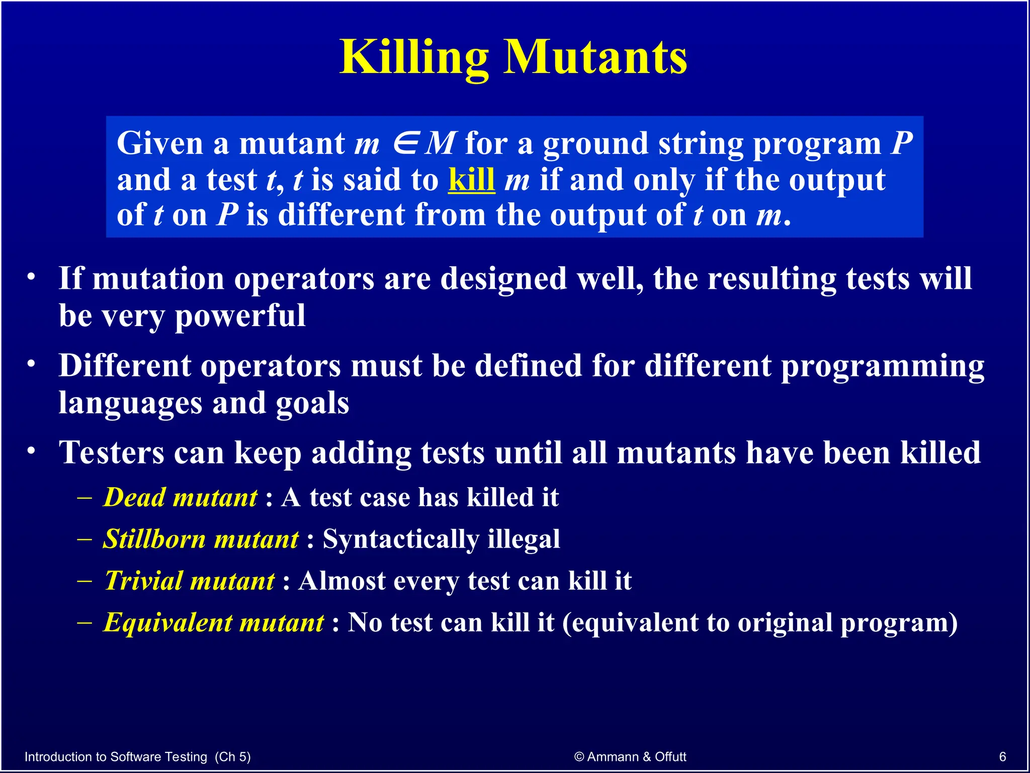 Killing Mutants
• If mutation operators are designed well, the resulting tests will
be very powerful
• Different operators must be defined for different programming
languages and goals
• Testers can keep adding tests until all mutants have been killed
– Dead mutant : A test case has killed it
– Stillborn mutant : Syntactically illegal
– Trivial mutant : Almost every test can kill it
– Equivalent mutant : No test can kill it (equivalent to original program)
Introduction to Software Testing (Ch 5) © Ammann & Offutt 6
Given a mutant m  M for a ground string program P
and a test t, t is said to kill m if and only if the output
of t on P is different from the output of t on m.
 