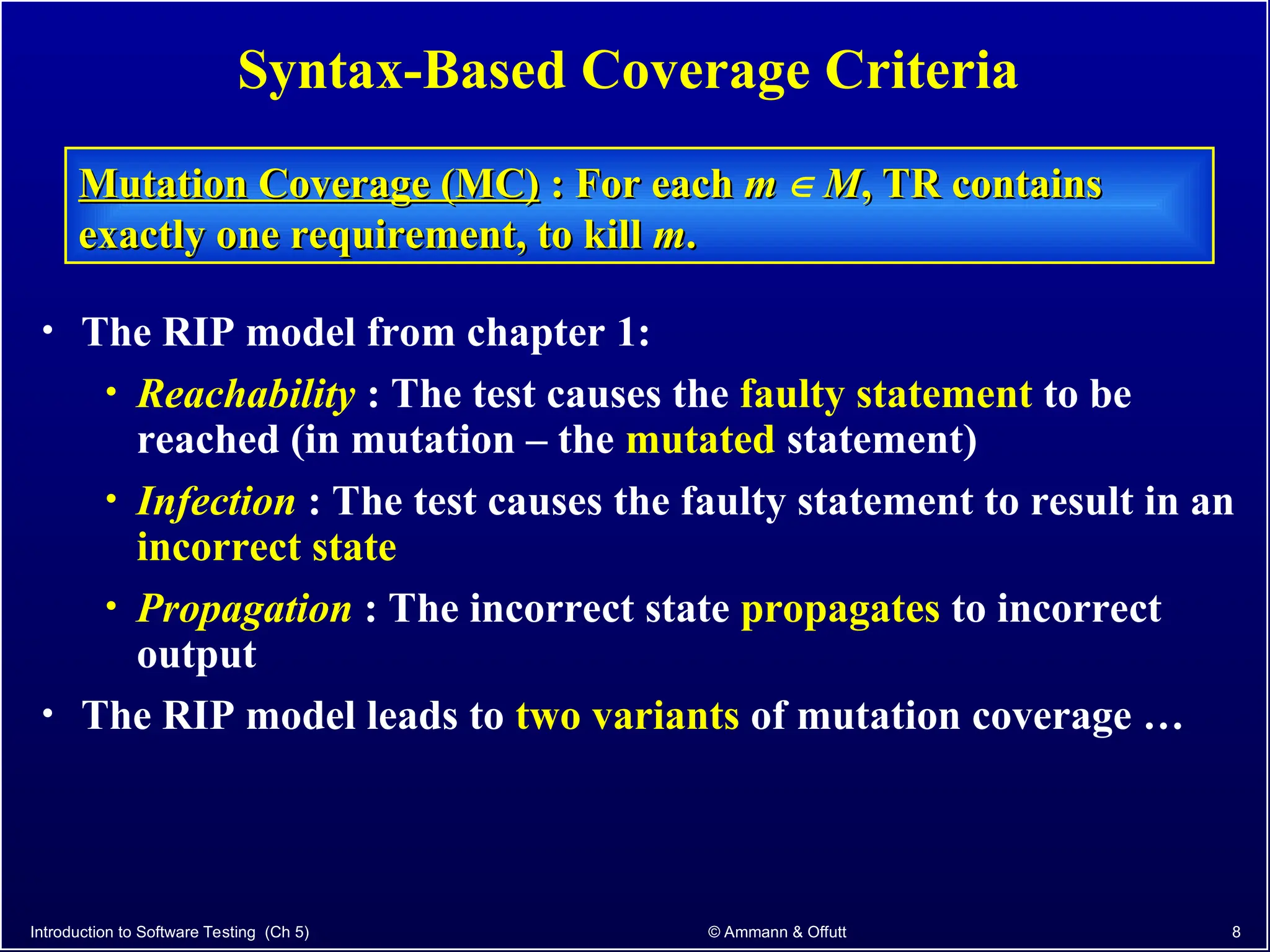 Introduction to Software Testing (Ch 5) © Ammann & Offutt 8
Syntax-Based Coverage Criteria
Mutation Coverage (MC)
Mutation Coverage (MC) : For each
: For each m
m  M
M, TR contains
, TR contains
exactly one requirement, to kill
exactly one requirement, to kill m
m.
.
• The RIP model from chapter 1:
• Reachability : The test causes the faulty statement to be
reached (in mutation – the mutated statement)
• Infection : The test causes the faulty statement to result in an
incorrect state
• Propagation : The incorrect state propagates to incorrect
output
• The RIP model leads to two variants of mutation coverage …
 