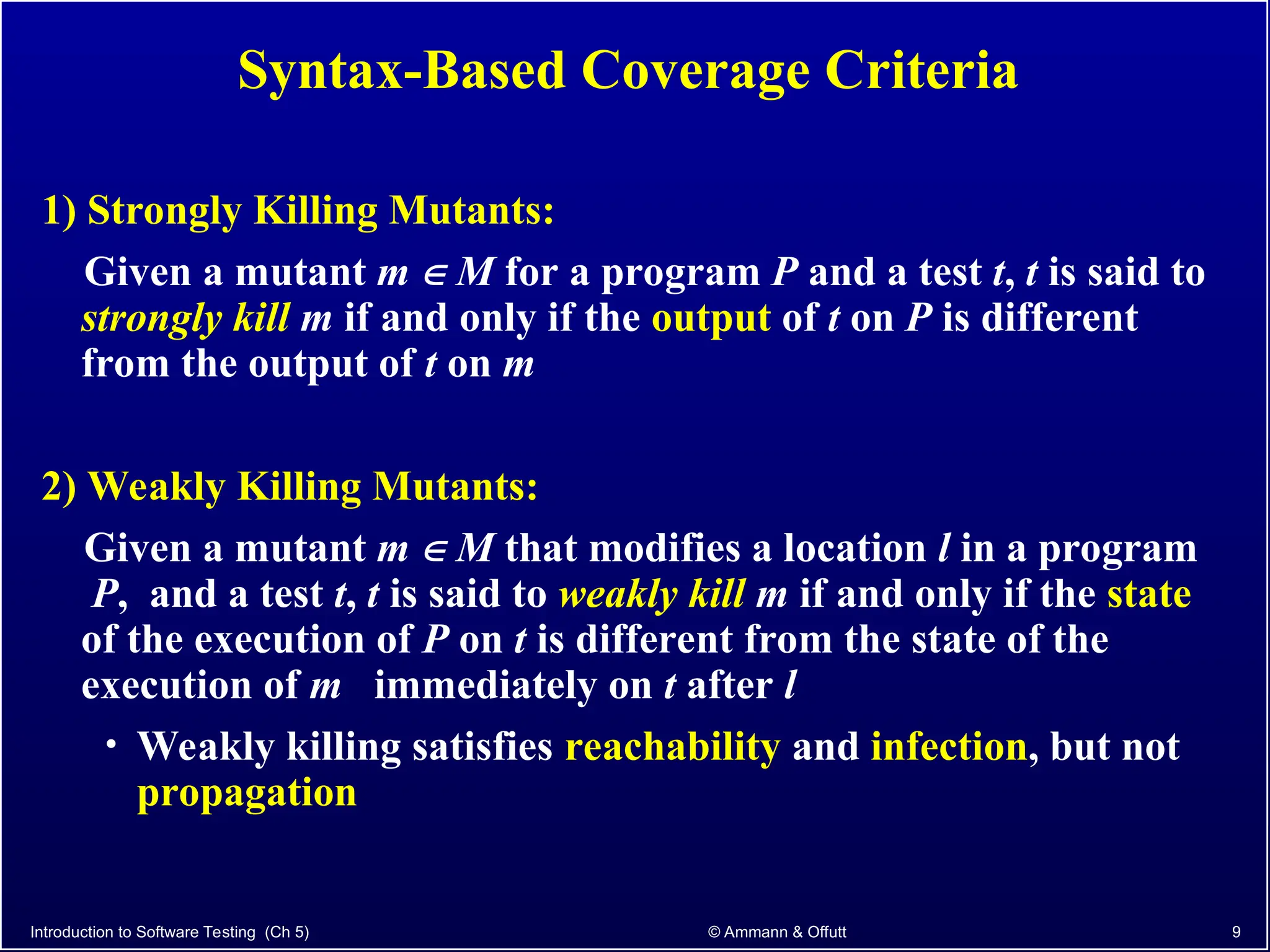 Introduction to Software Testing (Ch 5) © Ammann & Offutt 9
Syntax-Based Coverage Criteria
1) Strongly Killing Mutants:
Given a mutant m  M for a program P and a test t, t is said to
strongly kill m if and only if the output of t on P is different
from the output of t on m
2) Weakly Killing Mutants:
Given a mutant m  M that modifies a location l in a program
P, and a test t, t is said to weakly kill m if and only if the state
of the execution of P on t is different from the state of the
execution of m immediately on t after l
• Weakly killing satisfies reachability and infection, but not
propagation
 