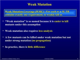 Introduction to Software Testing (Ch 5) © Ammann & Offutt 10
Weak Mutation
Weak Mutation Coverage (WMC)
Weak Mutation Coverage (WMC) : For each
: For each m
m  M
M, TR
, TR
contains exactly one requirement, to weakly kill
contains exactly one requirement, to weakly kill m
m.
.
• “Weak mutation” is so named because it is easier to kill
mutants under this assumption
• Weak mutation also requires less analysis
• A few mutants can be killed under weak mutation but not
under strong mutation (no propagation)
• In practice, there is little difference
 