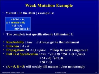 Introduction to Software Testing (Ch 5) © Ammann & Offutt 11
Weak Mutation Example
• The complete test specification to kill mutant 1:
• Reachability : true // Always get to that statement
• Infection : A ≠ B
• Propagation: (B < A) = false // Skip the next assignment
• Full Test Specification : true  (A ≠ B)  ((B < A) = false)
≡ (A ≠ B)  (B ≥A)
≡ (B > A)
• (A = 5, B = 3) will weakly kill mutant 1, but not strongly
minVal = A;
∆ 1 minVal = B;
if (B < A)
minVal = B;
• Mutant 1 in the Min( ) example is:
 