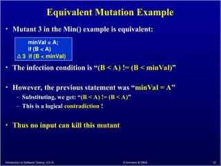 Introduction to Software Testing (Ch 5) © Ammann & Offutt 12
Equivalent Mutation Example
• Mutant 3 in the Min() example is equivalent:
minVal = A;
if (B < A)
∆ 3 if (B < minVal)
• The infection condition is “(B < A) != (B < minVal)”
• However, the previous statement was “minVal = A”
– Substituting, we get: “(B < A) != (B < A)”
– This is a logical contradiction !
• Thus no input can kill this mutant
 
