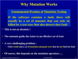 Introduction to Software Testing (Ch 5) © Ammann & Offutt 15
Why Mutation Works
• This is not an absolute !
• The mutants guide the tester to an effective set of tests
• A very challenging problem :
– Find a fault and a set of mutation-adequate tests that do not find the fault
• Of course, this depends on the mutation operators …
Fundamental Premise of Mutation Testing
Fundamental Premise of Mutation Testing
If the software contains a fault, there will
If the software contains a fault, there will
usually be a set of mutants that can only be
usually be a set of mutants that can only be
killed by a test case that also detects that fault
killed by a test case that also detects that fault
 