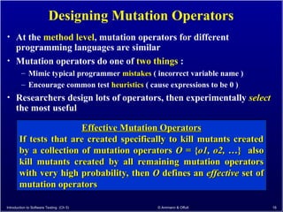 Introduction to Software Testing (Ch 5) © Ammann & Offutt 16
Designing Mutation Operators
• At the method level, mutation operators for different
programming languages are similar
• Mutation operators do one of two things :
– Mimic typical programmer mistakes ( incorrect variable name )
– Encourage common test heuristics ( cause expressions to be 0 )
• Researchers design lots of operators, then experimentally select
the most useful
Effective Mutation Operators
Effective Mutation Operators
If tests that are created specifically to kill mutants created
If tests that are created specifically to kill mutants created
by a collection of mutation operators
by a collection of mutation operators O
O = {
= {o1, o2,
o1, o2, …} also
…} also
kill mutants created by all remaining mutation operators
kill mutants created by all remaining mutation operators
with very high probability, then
with very high probability, then O
O defines an
defines an effective
effective set of
set of
mutation operators
mutation operators
 