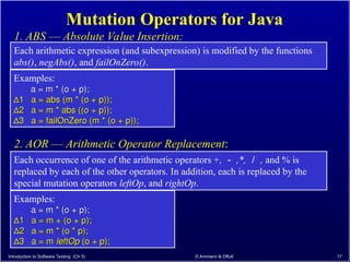 Introduction to Software Testing (Ch 5) © Ammann & Offutt 17
Mutation Operators for Java
Each occurrence of one of the arithmetic operators +, － ,*, ／ , and % is
replaced by each of the other operators. In addition, each is replaced by the
special mutation operators leftOp, and rightOp.
2. AOR –– Arithmetic Operator Replacement:
Each arithmetic expression (and subexpression) is modified by the functions
abs(), negAbs(), and failOnZero().
1. ABS –– Absolute Value Insertion:
Examples:
a = m * (o + p);
a = m * (o + p);
∆
∆1 a = abs (m * (o + p));
1 a = abs (m * (o + p));
∆
∆2 a = m * abs ((o + p));
2 a = m * abs ((o + p));
∆
∆3 a = failOnZero (m * (o + p));
3 a = failOnZero (m * (o + p));
Examples:
a = m * (o + p);
a = m * (o + p);
∆
∆1 a = m + (o + p);
1 a = m + (o + p);
∆
∆2 a = m * (o * p);
2 a = m * (o * p);
∆
∆3 a = m
3 a = m leftOp
leftOp (o + p);
(o + p);
 