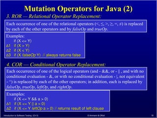 Introduction to Software Testing (Ch 5) © Ammann & Offutt 18
Mutation Operators for Java (2)
Each occurrence of one of the relational operators (<, ≤, >, ≥, =, ≠) is replaced
by each of the other operators and by falseOp and trueOp.
3. ROR –– Relational Operator Replacement:
Examples:
if (X <= Y)
if (X <= Y)
∆
∆1 if (X > Y)
1 if (X > Y)
∆
∆2 if (X < Y)
2 if (X < Y)
∆
∆3 if (X
3 if (X falseOp
falseOp Y) // always returns false
Y) // always returns false
Each occurrence of one of the logical operators (and - &&, or - || , and with no
conditional evaluation - &, or with no conditional evaluation - |, not equivalent
- ^) is replaced by each of the other operators; in addition, each is replaced by
falseOp, trueOp, leftOp, and rightOp.
4. COR –– Conditional Operator Replacement:
Examples:
if (X <= Y && a > 0)
if (X <= Y && a > 0)
∆
∆1 if (X <= Y || a > 0)
1 if (X <= Y || a > 0)
∆
∆2 if (X <= Y
2 if (X <= Y leftOp
leftOp a > 0) // returns result of left clause
a > 0) // returns result of left clause
 