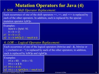 Introduction to Software Testing (Ch 5) © Ammann & Offutt 19
Mutation Operators for Java (4)
5. SOR –– Shift Operator Replacement:
Each occurrence of one of the shift operators <<, >>, and >>> is replaced by
each of the other operators. In addition, each is replaced by the special
mutation operator leftOp.
Each occurrence of one of the logical operators (bitwise and - &, bitwise or
- |, exclusive or - ^) is replaced by each of the other operators; in addition,
each is replaced by leftOp and rightOp.
6. LOR –– Logical Operator Replacement:
Examples:
byte b = (byte) 16;
byte b = (byte) 16;
b = b >> 2;
b = b >> 2;
∆
∆1 b = b << 2;
1 b = b << 2;
∆
∆2 b = b
2 b = b leftOp
leftOp 2; // result is b
2; // result is b
Examples:
int a = 60; int b = 13;
int a = 60; int b = 13;
int c = a & b;
int c = a & b;
∆
∆1 int c = a | b;
1 int c = a | b;
∆
∆2 int c = a
2 int c = a rightOp
rightOp b; // result is b
b; // result is b
 