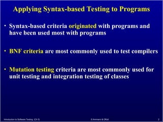 Introduction to Software Testing (Ch 5) © Ammann & Offutt 2
Applying Syntax-based Testing to Programs
• Syntax-based criteria originated with programs and
have been used most with programs
• BNF criteria are most commonly used to test compilers
• Mutation testing criteria are most commonly used for
unit testing and integration testing of classes
 