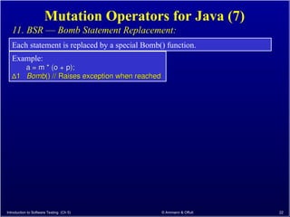 Introduction to Software Testing (Ch 5) © Ammann & Offutt 22
Mutation Operators for Java (7)
11. BSR –– Bomb Statement Replacement:
Each statement is replaced by a special Bomb() function.
Example:
a = m * (o + p);
a = m * (o + p);
∆
∆1
1 Bomb
Bomb() // Raises exception when reached
() // Raises exception when reached
 