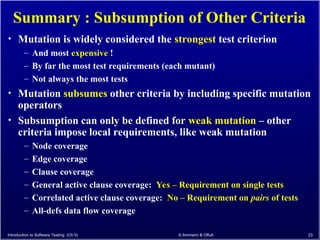 Introduction to Software Testing (Ch 5) © Ammann & Offutt 23
Summary : Subsumption of Other Criteria
• Mutation is widely considered the strongest test criterion
– And most expensive !
– By far the most test requirements (each mutant)
– Not always the most tests
• Mutation subsumes other criteria by including specific mutation
operators
• Subsumption can only be defined for weak mutation – other
criteria impose local requirements, like weak mutation
– Node coverage
– Edge coverage
– Clause coverage
– General active clause coverage: Yes – Requirement on single tests
– Correlated active clause coverage: No – Requirement on pairs of tests
– All-defs data flow coverage
 