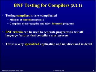 Introduction to Software Testing (Ch 5) © Ammann & Offutt 4
BNF Testing for Compilers (5.2.1)
• Testing compilers is very complicated
– Millions of correct programs !
– Compilers must recognize and reject incorrect programs
• BNF criteria can be used to generate programs to test all
language features that compilers must process
• This is a very specialized application and not discussed in detail
 