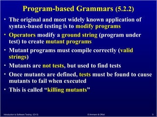 Program-based Grammars (5.2.2)
• The original and most widely known application of
syntax-based testing is to modify programs
• Operators modify a ground string (program under
test) to create mutant programs
• Mutant programs must compile correctly (valid
strings)
• Mutants are not tests, but used to find tests
• Once mutants are defined, tests must be found to cause
mutants to fail when executed
• This is called “killing mutants”
Introduction to Software Testing (Ch 5) © Ammann & Offutt 5
 