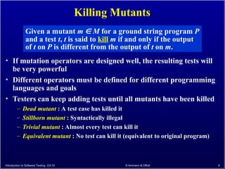 Killing Mutants
• If mutation operators are designed well, the resulting tests will
be very powerful
• Different operators must be defined for different programming
languages and goals
• Testers can keep adding tests until all mutants have been killed
– Dead mutant : A test case has killed it
– Stillborn mutant : Syntactically illegal
– Trivial mutant : Almost every test can kill it
– Equivalent mutant : No test can kill it (equivalent to original program)
Introduction to Software Testing (Ch 5) © Ammann & Offutt 6
Given a mutant m  M for a ground string program P
and a test t, t is said to kill m if and only if the output
of t on P is different from the output of t on m.
 