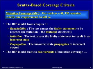 Introduction to Software Testing (Ch 5) © Ammann & Offutt 8
Syntax-Based Coverage Criteria
Mutation Coverage (MC)
Mutation Coverage (MC) : For each
: For each m
m  M
M, TR contains
, TR contains
exactly one requirement, to kill
exactly one requirement, to kill m
m.
.
• The RIP model from chapter 1:
• Reachability : The test causes the faulty statement to be
reached (in mutation – the mutated statement)
• Infection : The test causes the faulty statement to result in an
incorrect state
• Propagation : The incorrect state propagates to incorrect
output
• The RIP model leads to two variants of mutation coverage …
 