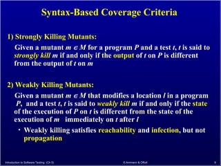 Introduction to Software Testing (Ch 5) © Ammann & Offutt 9
Syntax-Based Coverage Criteria
1) Strongly Killing Mutants:
Given a mutant m  M for a program P and a test t, t is said to
strongly kill m if and only if the output of t on P is different
from the output of t on m
2) Weakly Killing Mutants:
Given a mutant m  M that modifies a location l in a program
P, and a test t, t is said to weakly kill m if and only if the state
of the execution of P on t is different from the state of the
execution of m immediately on t after l
• Weakly killing satisfies reachability and infection, but not
propagation
 