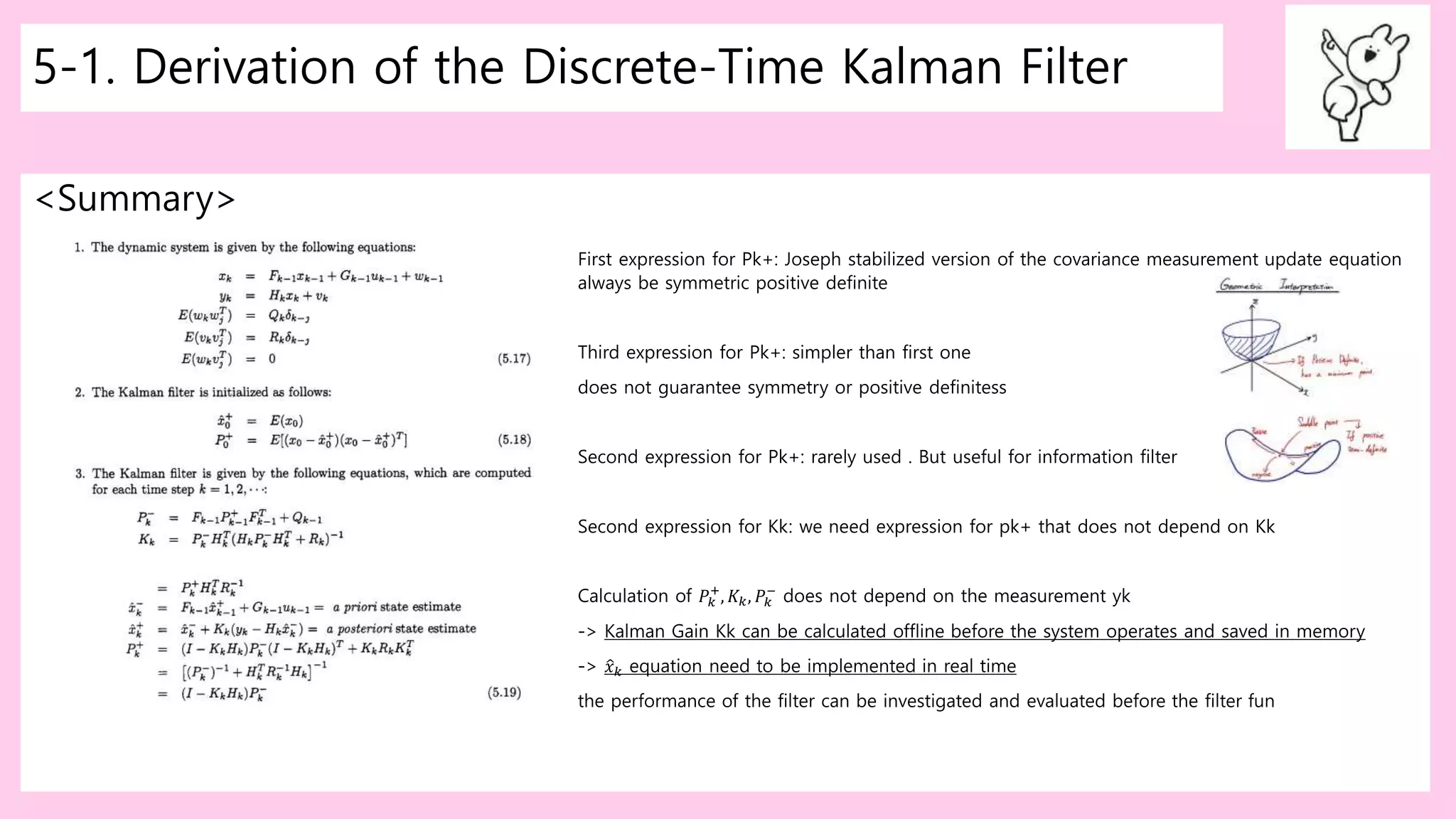 5-1. Derivation of the Discrete-Time Kalman Filter
<Summary>
First expression for Pk+: Joseph stabilized version of the covariance measurement update equation
always be symmetric positive definite
Third expression for Pk+: simpler than first one
does not guarantee symmetry or positive definitess
Second expression for Pk+: rarely used . But useful for information filter
Second expression for Kk: we need expression for pk+ that does not depend on Kk
Calculation of 𝑃𝑘
+
, 𝐾𝑘, 𝑃𝑘
−
does not depend on the measurement yk
-> Kalman Gain Kk can be calculated offline before the system operates and saved in memory
-> 𝑥 𝑘 equation need to be implemented in real time
the performance of the filter can be investigated and evaluated before the filter fun
 