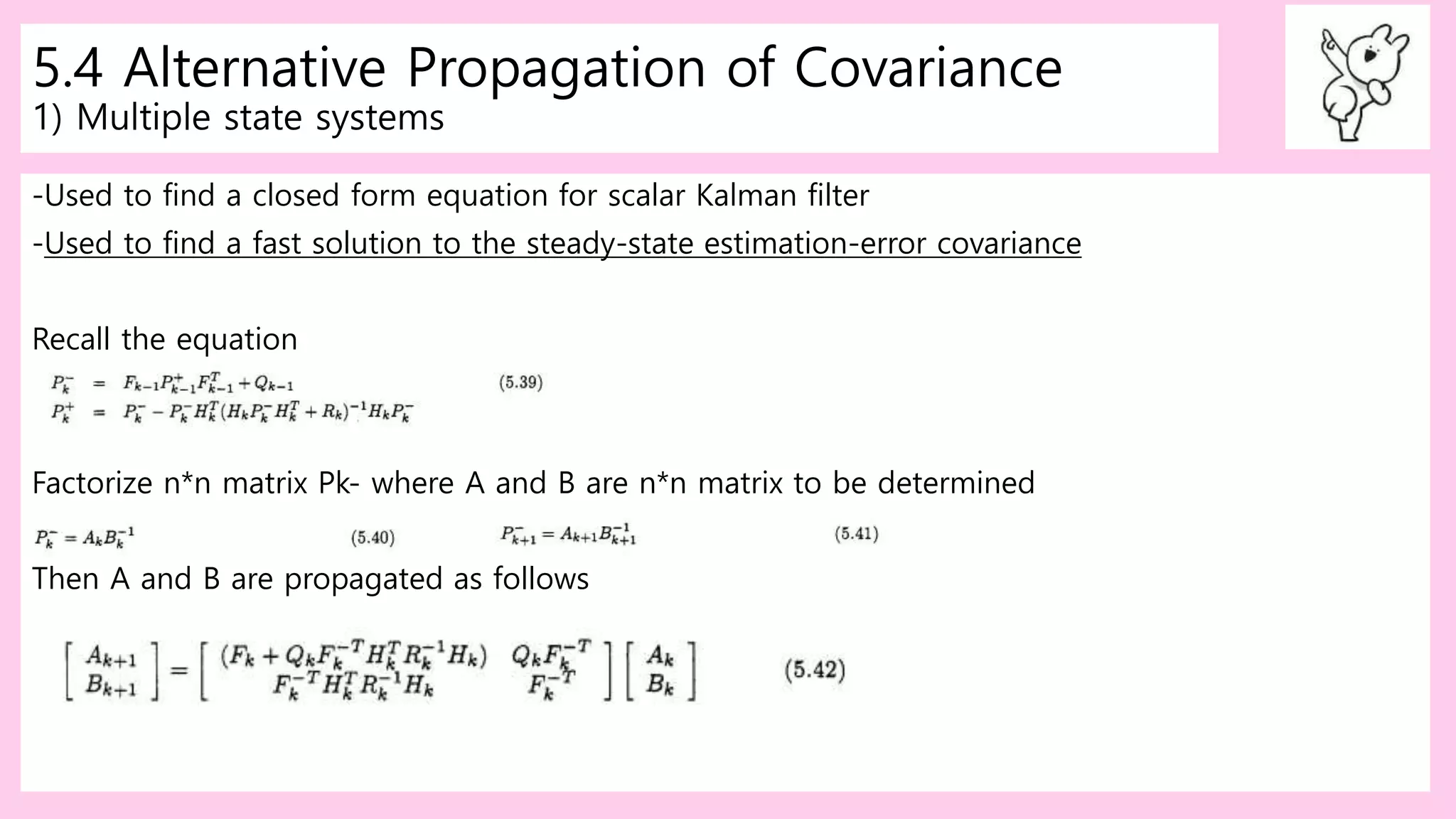 5.4 Alternative Propagation of Covariance
1) Multiple state systems
-Used to find a closed form equation for scalar Kalman filter
-Used to find a fast solution to the steady-state estimation-error covariance
Recall the equation
Factorize n*n matrix Pk- where A and B are n*n matrix to be determined
Then A and B are propagated as follows
 