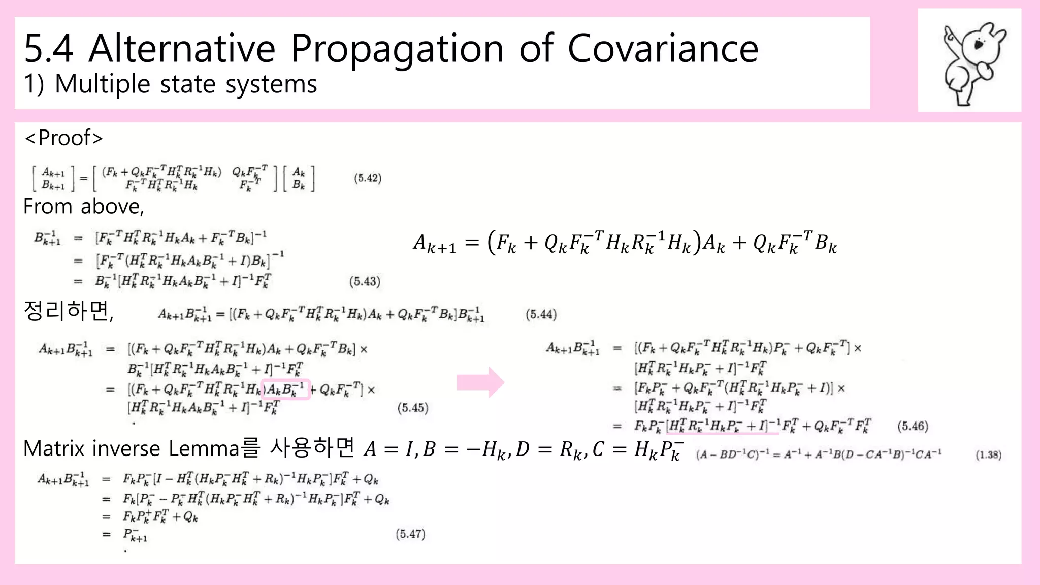 5.4 Alternative Propagation of Covariance
1) Multiple state systems
<Proof>
From above,
𝐴 𝑘+1 = 𝐹𝑘 + 𝑄 𝑘 𝐹𝑘
−𝑇
𝐻 𝑘 𝑅 𝑘
−1
𝐻 𝑘 𝐴 𝑘 + 𝑄 𝑘 𝐹𝑘
−𝑇
𝐵 𝑘
정리하면,
Matrix inverse Lemma를 사용하면 𝐴 = 𝐼, 𝐵 = −𝐻 𝑘, 𝐷 = 𝑅 𝑘, 𝐶 = 𝐻 𝑘 𝑃𝑘
−
 