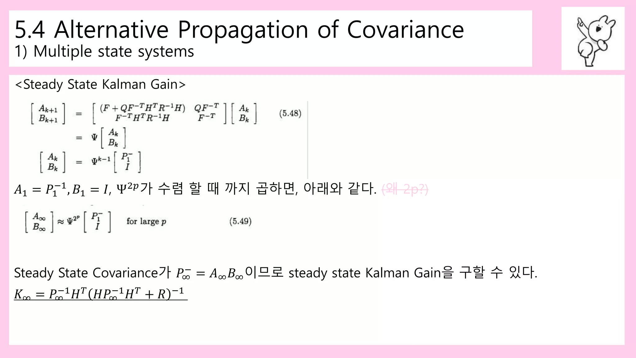 5.4 Alternative Propagation of Covariance
1) Multiple state systems
<Steady State Kalman Gain>
𝐴1 = 𝑃1
−1
, 𝐵1 = 𝐼, Ψ2𝑝
가 수렴 할 때 까지 곱하면, 아래와 같다. (왜 2p?)
Steady State Covariance가 𝑃∞
−
= 𝐴∞ 𝐵∞이므로 steady state Kalman Gain을 구할 수 있다.
𝐾∞ = 𝑃∞
−1 𝐻 𝑇 𝐻𝑃∞
−1 𝐻 𝑇 + 𝑅 −1
 