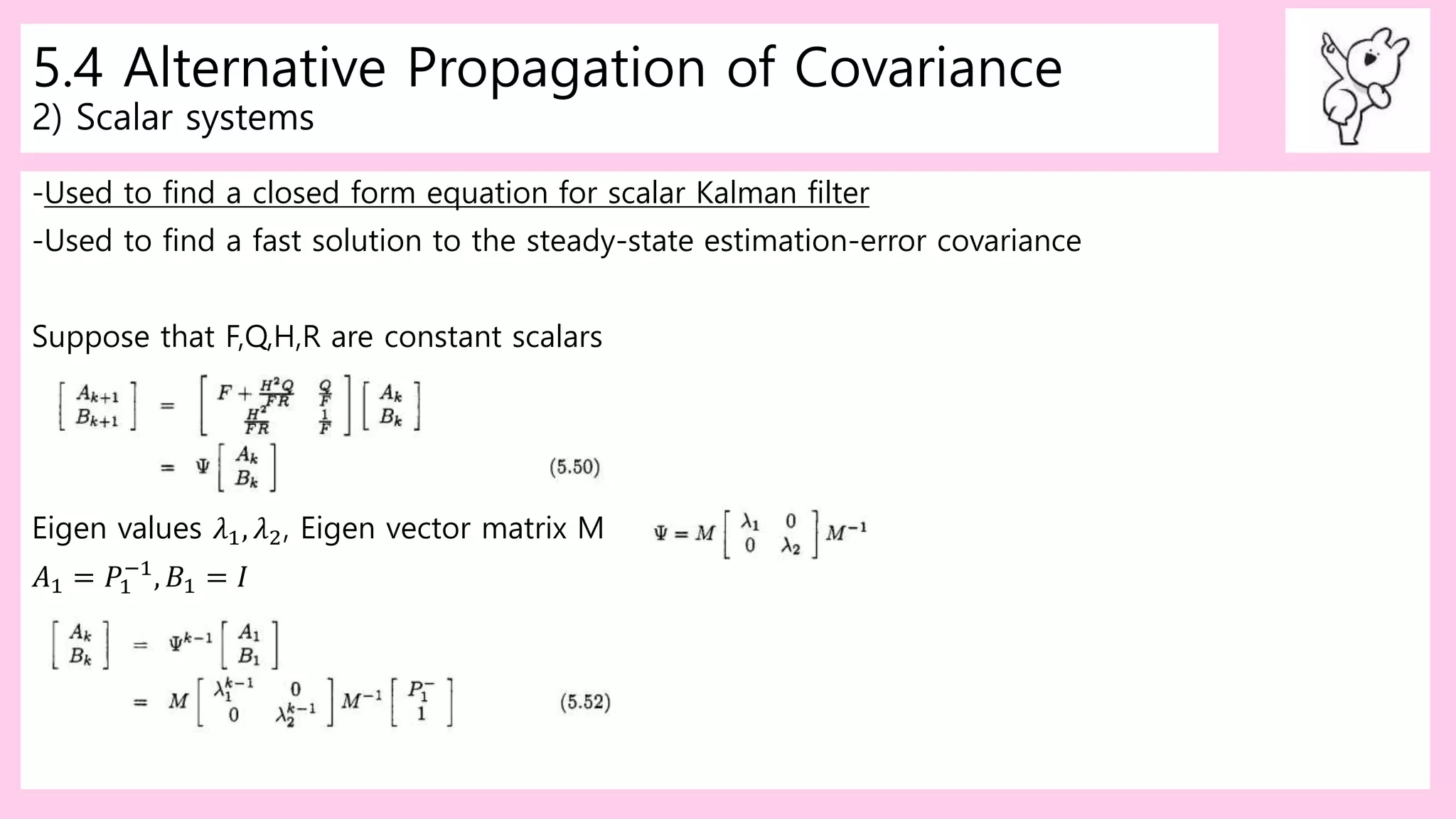 5.4 Alternative Propagation of Covariance
2) Scalar systems
-Used to find a closed form equation for scalar Kalman filter
-Used to find a fast solution to the steady-state estimation-error covariance
Suppose that F,Q,H,R are constant scalars
Eigen values 𝜆1, 𝜆2, Eigen vector matrix M
𝐴1 = 𝑃1
−1
, 𝐵1 = 𝐼
 