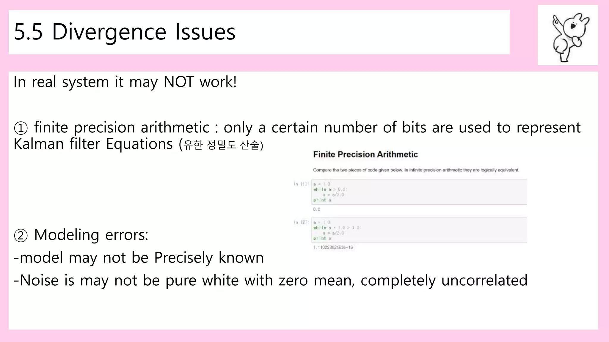5.5 Divergence Issues
In real system it may NOT work!
① finite precision arithmetic : only a certain number of bits are used to represent
Kalman filter Equations (유한 정밀도 산술)
② Modeling errors:
-model may not be Precisely known
-Noise is may not be pure white with zero mean, completely uncorrelated
 