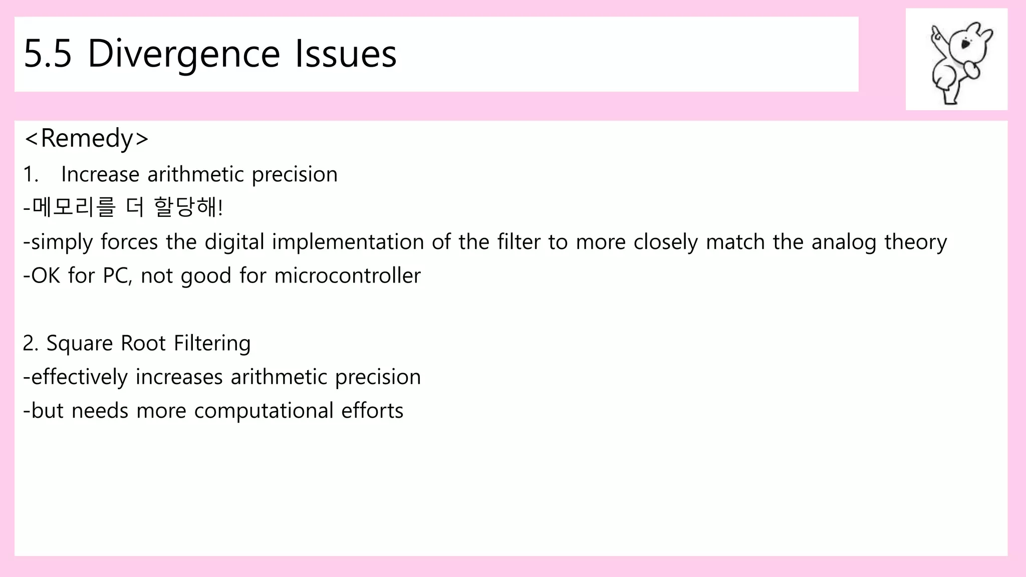 5.5 Divergence Issues
<Remedy>
1. Increase arithmetic precision
-메모리를 더 할당해!
-simply forces the digital implementation of the filter to more closely match the analog theory
-OK for PC, not good for microcontroller
2. Square Root Filtering
-effectively increases arithmetic precision
-but needs more computational efforts
 